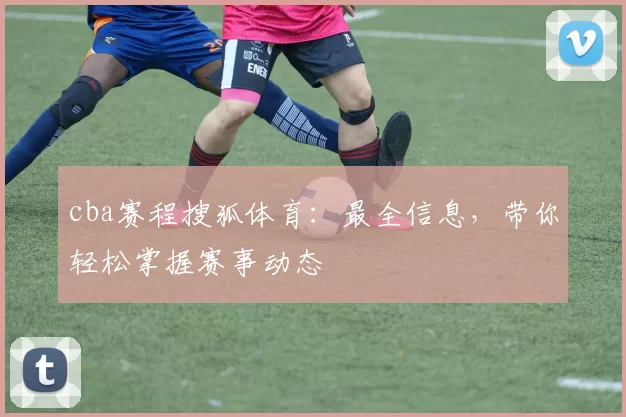 cba赛程搜狐体育：最全信息，带你轻松掌握赛事动态