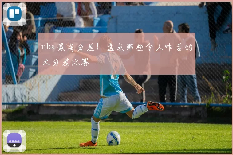 nba最高分差！盘点那些令人咋舌的大分差比赛