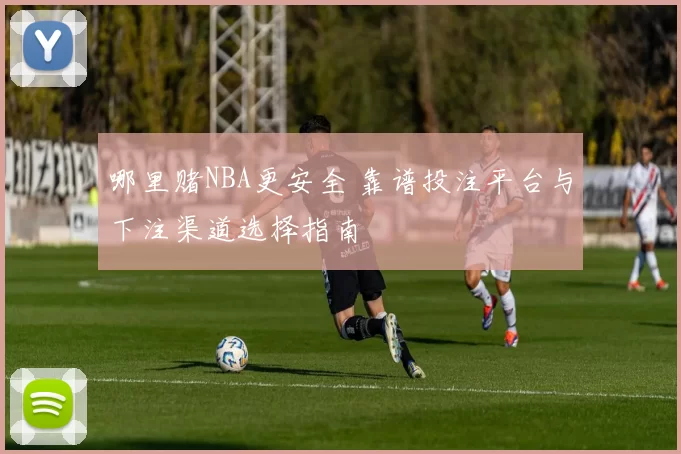 哪里赌NBA更安全 靠谱投注平台与下注渠道选择指南