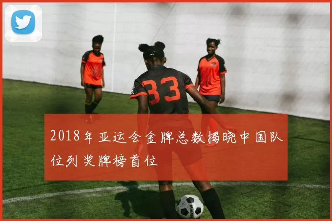 2018年亚运会金牌总数揭晓中国队位列奖牌榜首位