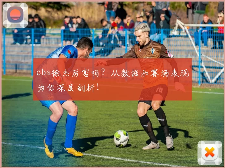 cba徐杰厉害吗？从数据和赛场表现为你深度剖析！