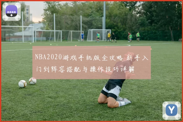 NBA2020游戏手机版全攻略 新手入门到阵容搭配与操作技巧详解