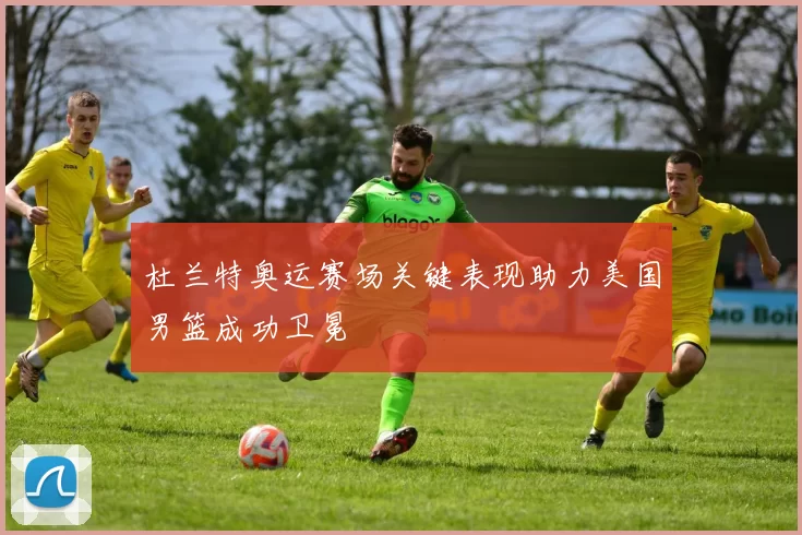 杜兰特奥运赛场关键表现助力美国男篮成功卫冕