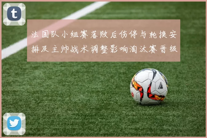 法国队小组赛落败后伤停与轮换安排及主帅战术调整影响淘汰赛晋级形势