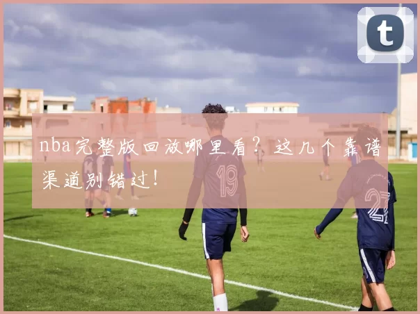 nba完整版回放哪里看？这几个靠谱渠道别错过！