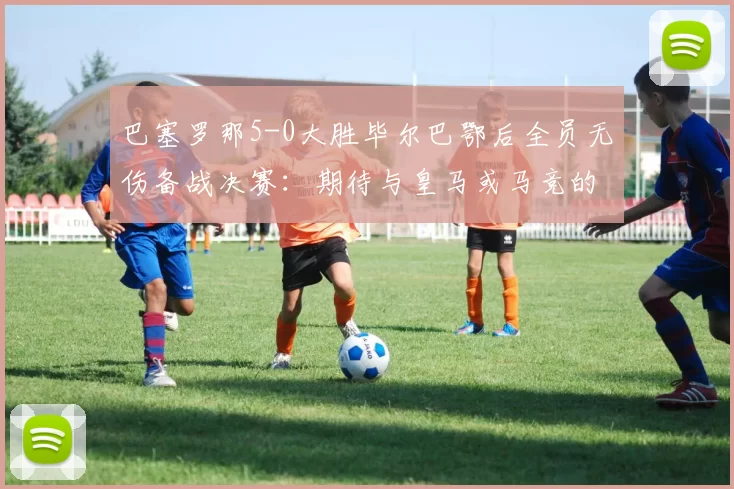 巴塞罗那5-0大胜毕尔巴鄂后全员无伤备战决赛：期待与皇马或马竞的巅峰对决