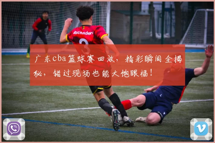 广东cba篮球赛回放，精彩瞬间全揭秘，错过现场也能大饱眼福！