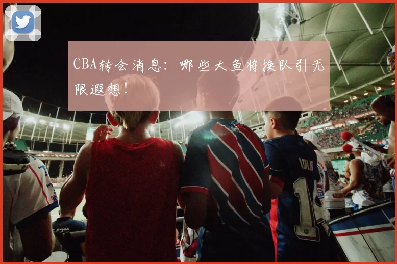 CBA转会消息：哪些大鱼将换队引无限遐想！