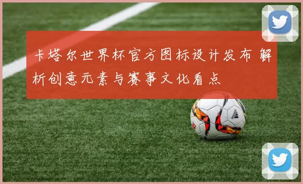 卡塔尔世界杯官方图标设计发布 解析创意元素与赛事文化看点