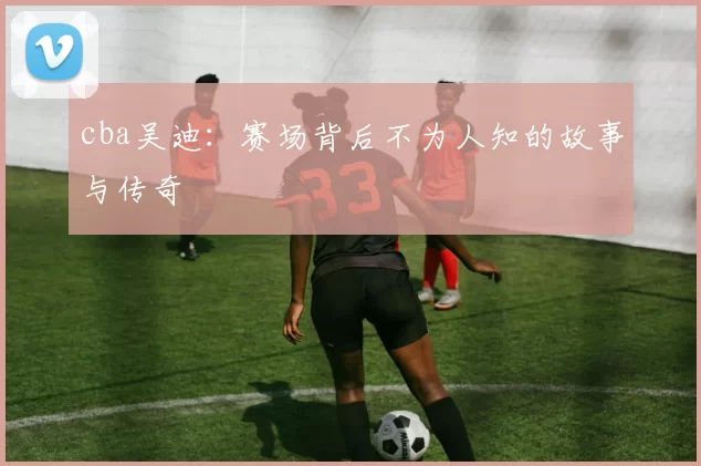 cba吴迪：赛场背后不为人知的故事与传奇