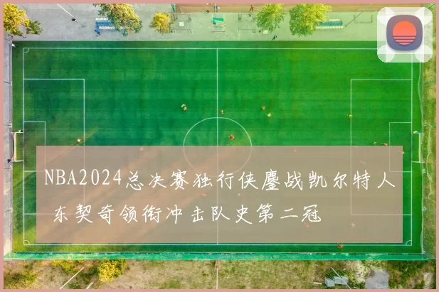 NBA2024总决赛独行侠鏖战凯尔特人 东契奇领衔冲击队史第二冠