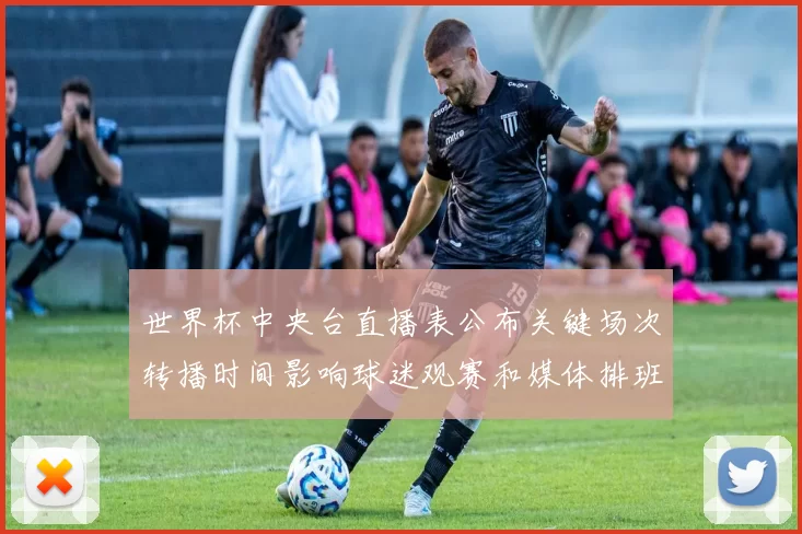 世界杯中央台直播表公布关键场次转播时间影响球迷观赛和媒体排班