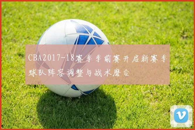 CBA2017-18赛季季前赛开启新赛季球队阵容调整与战术磨合