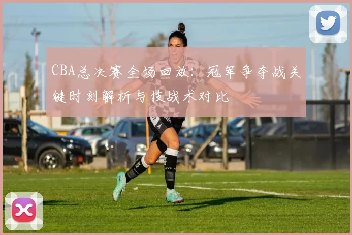 CBA总决赛全场回放：冠军争夺战关键时刻解析与技战术对比