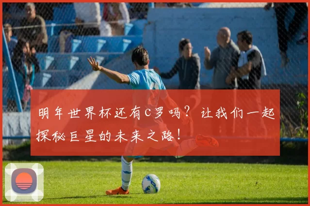 明年世界杯还有c罗吗?让我们一起探秘巨星的未来之路!