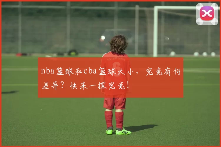 nba篮球和cba篮球大小，究竟有何差异？快来一探究竟！