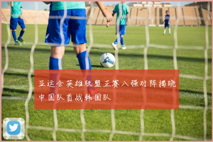 亚运会英雄联盟正赛八强对阵揭晓中国队首战韩国队