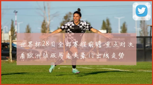 世界杯28日全部赛程前瞻 重点对决看欧洲劲旅与南美豪门出线走势