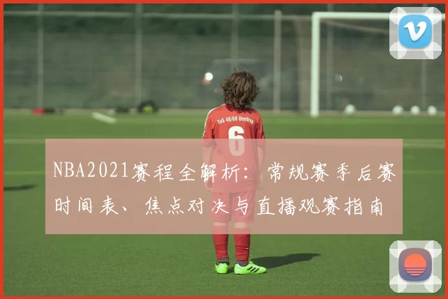 NBA2021赛程全解析：常规赛季后赛时间表、焦点对决与直播观赛指南